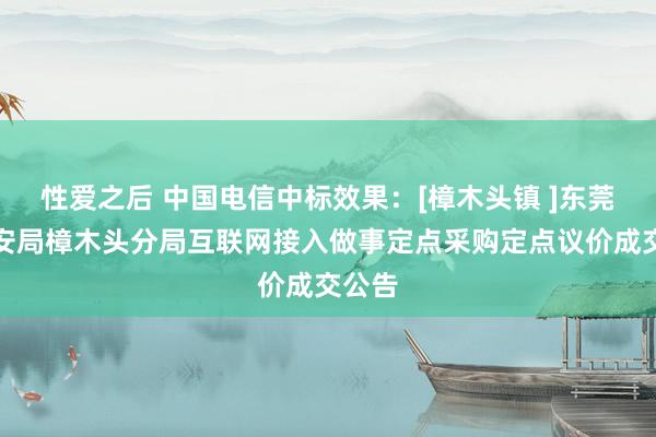 性爱之后 中国电信中标效果：[樟木头镇 ]东莞市公安局樟木头分局互联网接入做事定点采购定点议价成交公告