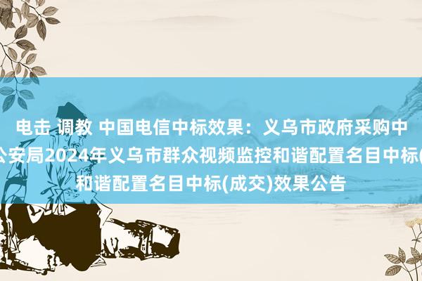 电击 调教 中国电信中标效果：义乌市政府采购中心对于义乌市公安局2024年义乌市群众视频监控和谐配置名目中标(成交)效果公告