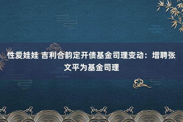 性爱娃娃 吉利合韵定开债基金司理变动：增聘张文平为基金司理