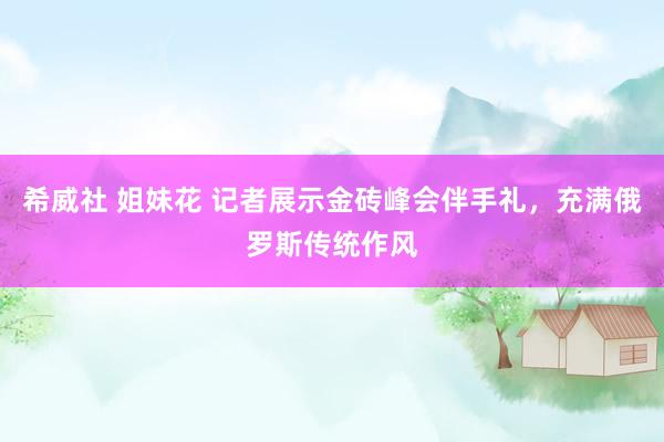 希威社 姐妹花 记者展示金砖峰会伴手礼，充满俄罗斯传统作风