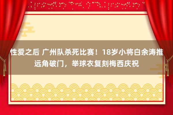 性爱之后 广州队杀死比赛！18岁小将白余涛推远角破门，举球衣复刻梅西庆祝