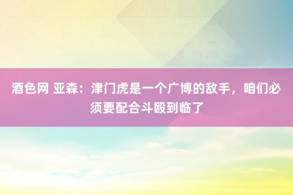 酒色网 亚森：津门虎是一个广博的敌手，咱们必须要配合斗殴到临了