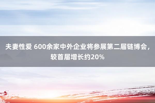 夫妻性爱 600余家中外企业将参展第二届链博会，较首届增长约20%