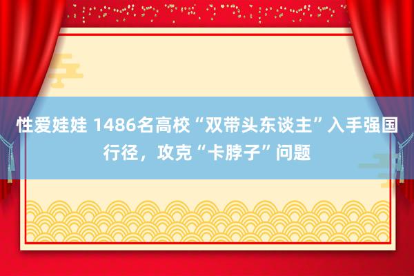 性爱娃娃 1486名高校“双带头东谈主”入手强国行径，攻克“卡脖子”问题