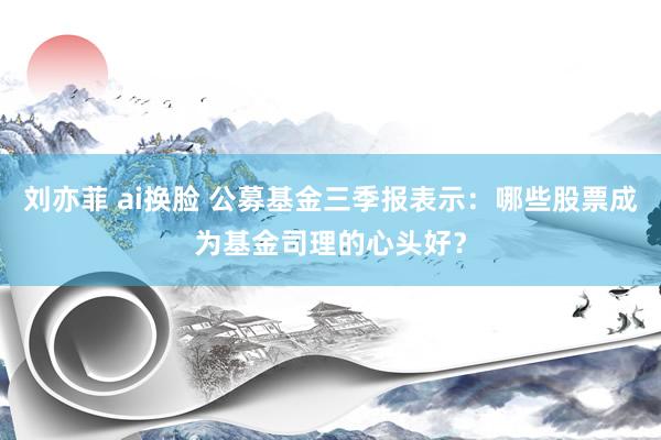 刘亦菲 ai换脸 公募基金三季报表示：哪些股票成为基金司理的心头好？