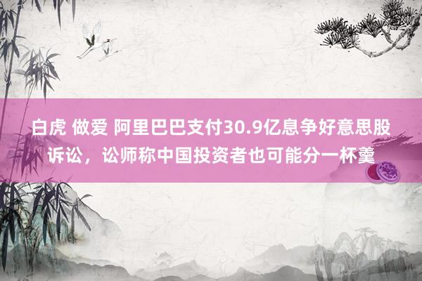 白虎 做爱 阿里巴巴支付30.9亿息争好意思股诉讼，讼师称中国投资者也可能分一杯羹