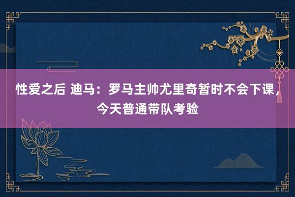 性爱之后 迪马：罗马主帅尤里奇暂时不会下课，今天普通带队考验