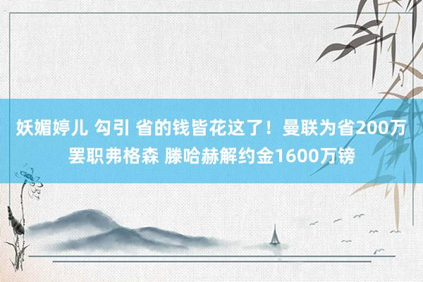 妖媚婷儿 勾引 省的钱皆花这了！曼联为省200万罢职弗格森 滕哈赫解约金1600万镑