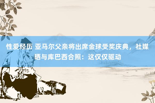 性爱经历 亚马尔父亲将出席金球受奖庆典，社媒晒与库巴西合照：这仅仅驱动