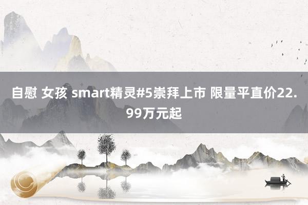 自慰 女孩 smart精灵#5崇拜上市 限量平直价22.99万元起