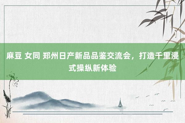 麻豆 女同 郑州日产新品品鉴交流会，打造千里浸式操纵新体验