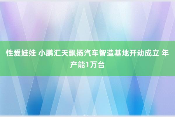 性爱娃娃 小鹏汇天飘扬汽车智造基地开动成立 年产能1万台