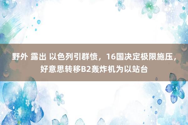 野外 露出 以色列引群愤，16国决定极限施压，好意思转移B2轰炸机为以站台