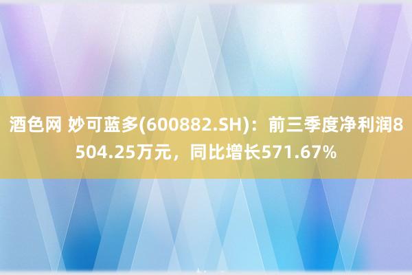 酒色网 妙可蓝多(600882.SH)：前三季度净利润8504.25万元，同比增长571.67%