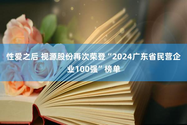 性爱之后 视源股份再次荣登“2024广东省民营企业100强”榜单