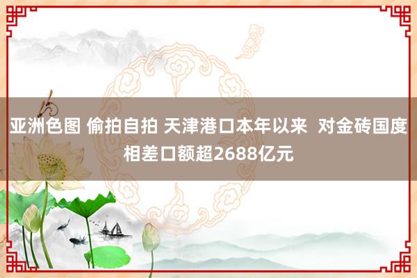 亚洲色图 偷拍自拍 天津港口本年以来  对金砖国度相差口额超2688亿元