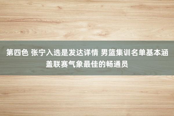 第四色 张宁入选是发达详情 男篮集训名单基本涵盖联赛气象最佳的畅通员