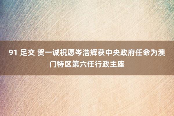 91 足交 贺一诚祝愿岑浩辉获中央政府任命为澳门特区第六任行政主座