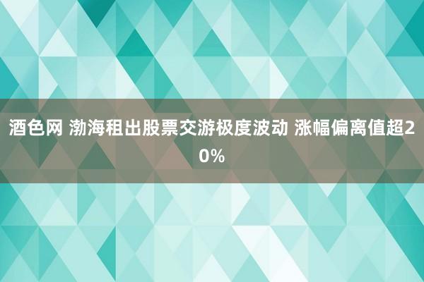 酒色网 渤海租出股票交游极度波动 涨幅偏离值超20%