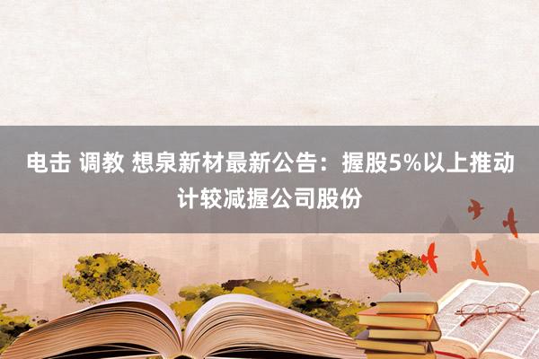 电击 调教 想泉新材最新公告：握股5%以上推动计较减握公司股份