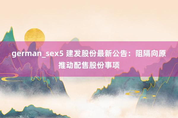 german_sex5 建发股份最新公告：阻隔向原推动配售股份事项