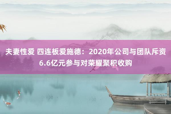 夫妻性爱 四连板爱施德：2020年公司与团队斥资6.6亿元参与对荣耀聚积收购