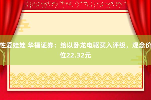 性爱娃娃 华福证券：给以卧龙电驱买入评级，观念价位22.32元