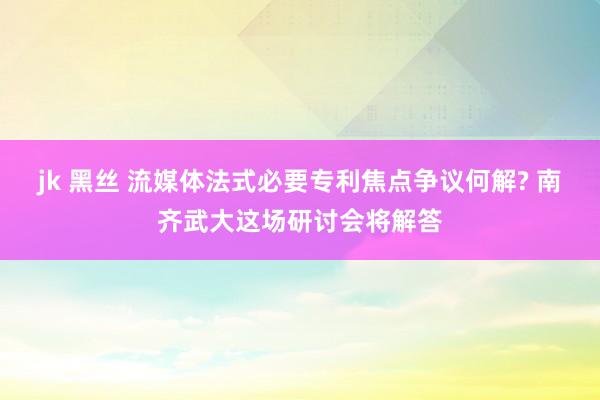 jk 黑丝 流媒体法式必要专利焦点争议何解? 南齐武大这场研讨会将解答