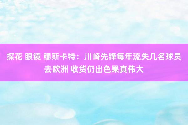 探花 眼镜 穆斯卡特：川崎先锋每年流失几名球员去欧洲 收货仍出色果真伟大