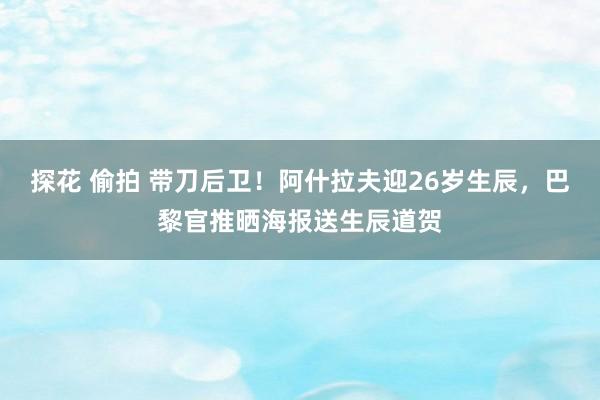 探花 偷拍 带刀后卫！阿什拉夫迎26岁生辰，巴黎官推晒海报送生辰道贺