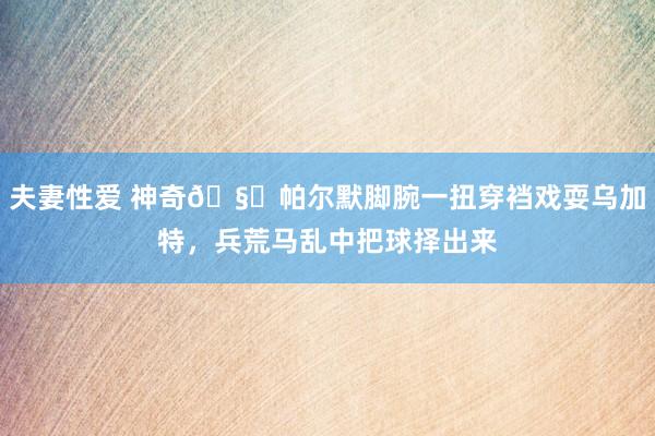 夫妻性爱 神奇🧙帕尔默脚腕一扭穿裆戏耍乌加特，兵荒马乱中把球择出来