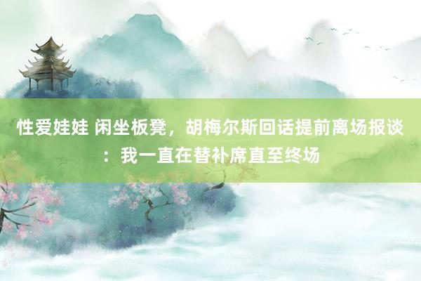 性爱娃娃 闲坐板凳，胡梅尔斯回话提前离场报谈：我一直在替补席直至终场