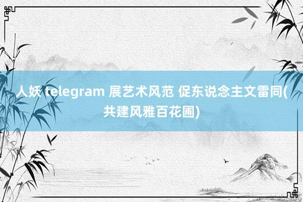 人妖 telegram 展艺术风范 促东说念主文雷同(共建风雅百花圃)