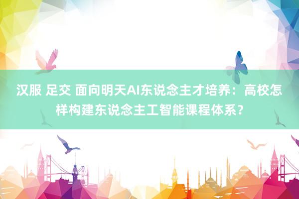 汉服 足交 面向明天AI东说念主才培养：高校怎样构建东说念主工智能课程体系？