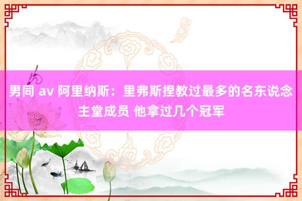 男同 av 阿里纳斯：里弗斯捏教过最多的名东说念主堂成员 他拿过几个冠军