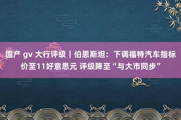 国产 gv 大行评级｜伯恩斯坦：下调福特汽车指标价至11好意思元 评级降至“与大市同步”