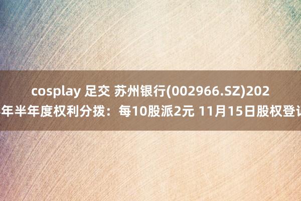 cosplay 足交 苏州银行(002966.SZ)2024年半年度权利分拨：每10股派2元 11月15日股权登记