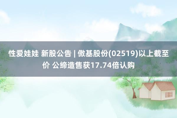 性爱娃娃 新股公告 | 傲基股份(02519)以上截至价 公缔造售获17.74倍认购