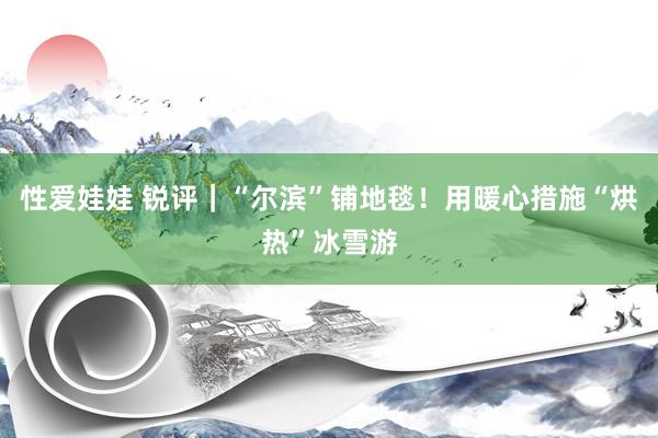 性爱娃娃 锐评｜“尔滨”铺地毯！用暖心措施“烘热”冰雪游