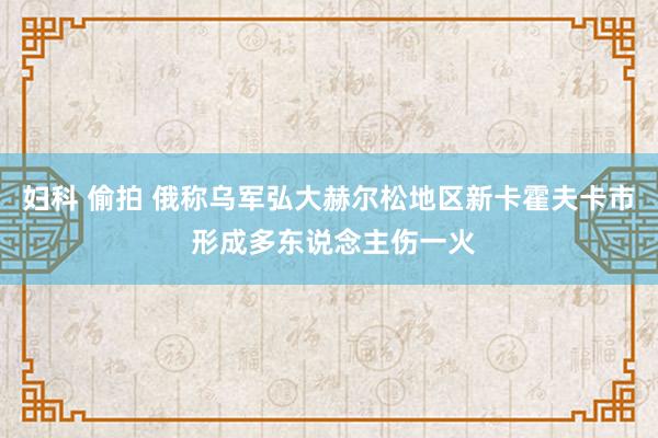 妇科 偷拍 俄称乌军弘大赫尔松地区新卡霍夫卡市 形成多东说念主伤一火