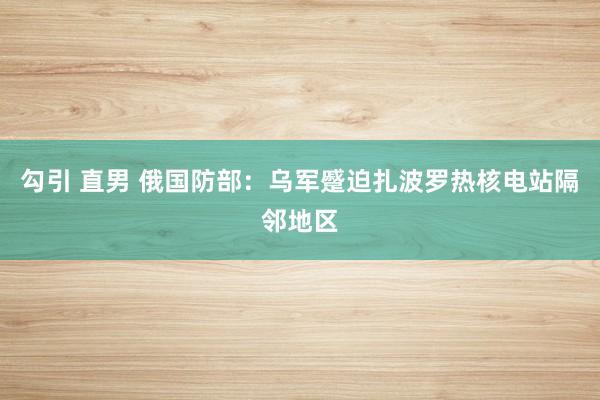 勾引 直男 俄国防部：乌军蹙迫扎波罗热核电站隔邻地区