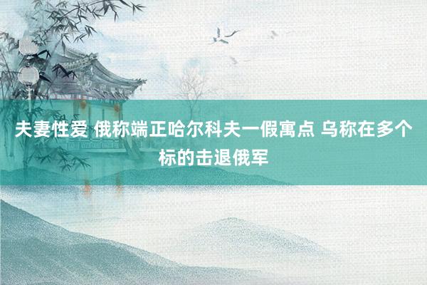 夫妻性爱 俄称端正哈尔科夫一假寓点 乌称在多个标的击退俄军