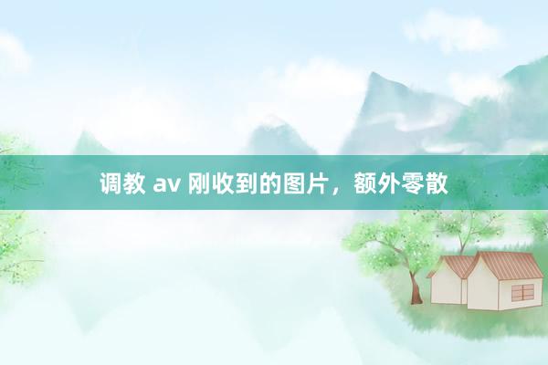 调教 av 刚收到的图片，额外零散