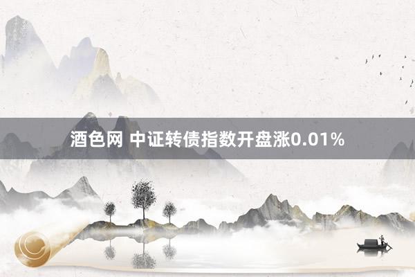 酒色网 中证转债指数开盘涨0.01%