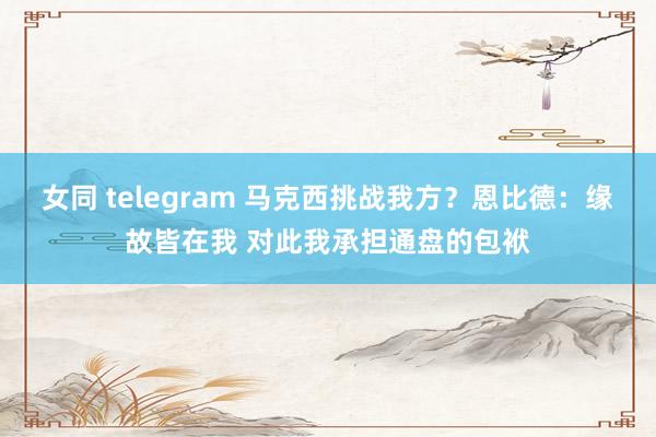 女同 telegram 马克西挑战我方？恩比德：缘故皆在我 对此我承担通盘的包袱