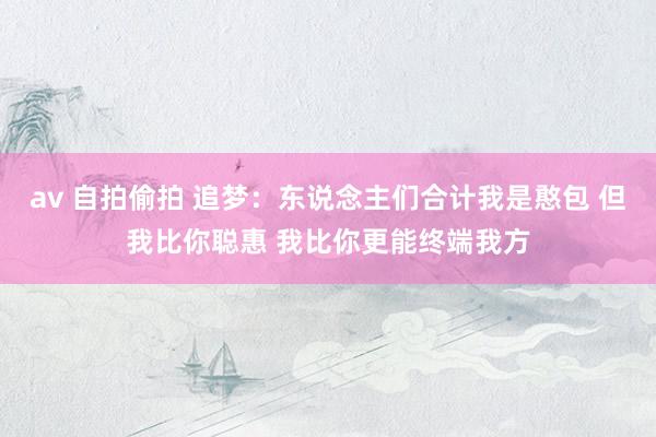 av 自拍偷拍 追梦：东说念主们合计我是憨包 但我比你聪惠 我比你更能终端我方