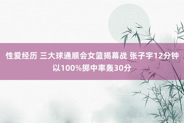 性爱经历 三大球通顺会女篮揭幕战 张子宇12分钟以100%掷中率轰30分