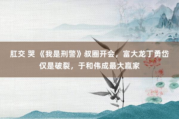 肛交 哭 《我是刑警》叔圈开会，富大龙丁勇岱仅是破裂，于和伟成最大赢家