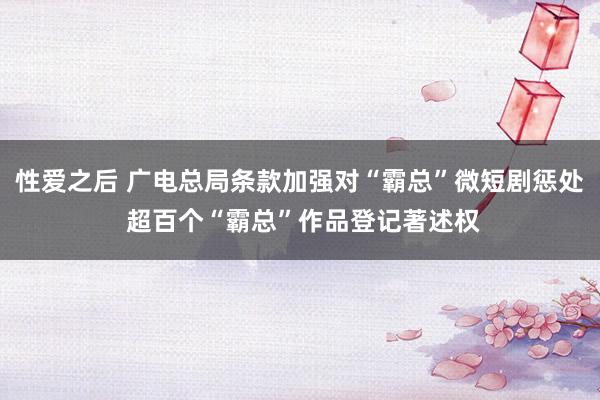 性爱之后 广电总局条款加强对“霸总”微短剧惩处 超百个“霸总”作品登记著述权