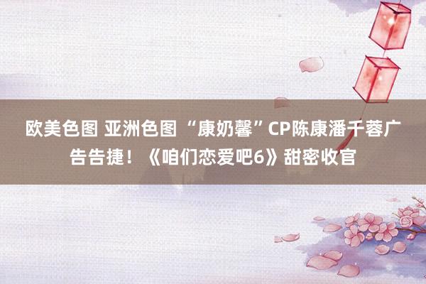 欧美色图 亚洲色图 “康奶馨”CP陈康潘千蓉广告告捷！《咱们恋爱吧6》甜密收官